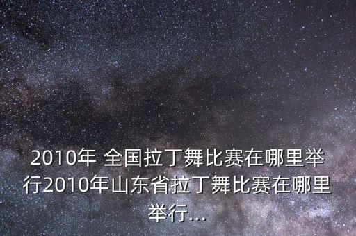 2010年 全国拉丁舞比赛在哪里举行2010年山东省拉丁舞比赛在哪里举行...