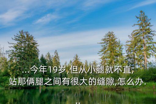 ...今年19岁,但从小腿就不直,站那俩腿之间有很大的缝隙,怎么办...