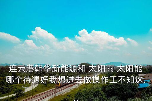 连云港韩华新能源和 太阳雨 太阳能哪个待遇好我想进去做操作工不知这...