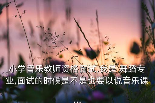 小学音乐教师资格面试,我是 舞蹈专业,面试的时候是不是也要以说音乐课...