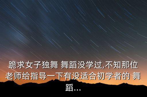 跪求女子独舞 舞蹈没学过,不知那位老师给指导一下有没适合初学者的 舞蹈...