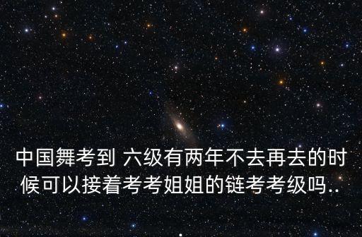 中国舞考到 六级有两年不去再去的时候可以接着考考姐姐的链考考级吗...