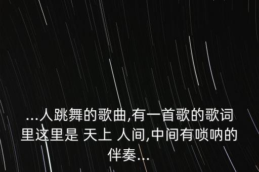 ...人跳舞的歌曲,有一首歌的歌词里这里是 天上 人间,中间有唢呐的伴奏...