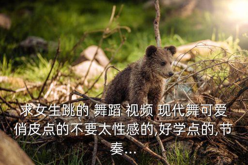 求女生跳的 舞蹈 视频 现代舞可爱俏皮点的不要太性感的,好学点的,节奏...