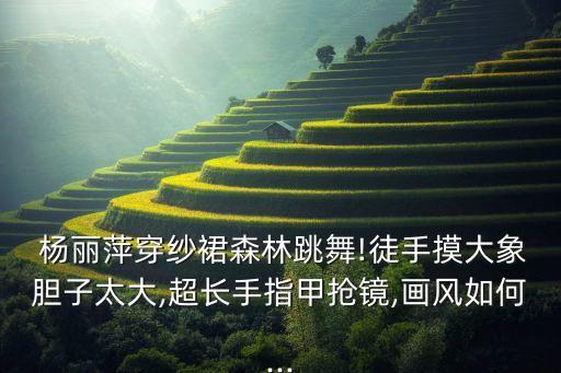  杨丽萍穿纱裙森林跳舞!徒手摸大象胆子太大,超长手指甲抢镜,画风如何...