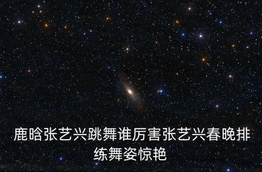  鹿晗张艺兴跳舞谁厉害张艺兴春晚排练舞姿惊艳