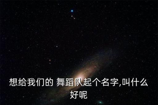 想给我们的 舞蹈队起个名字,叫什么好呢
