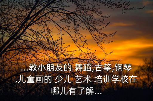 ...教小朋友的 舞蹈,古筝,钢琴,儿童画的 少儿 艺术 培训学校在哪儿有了解...
