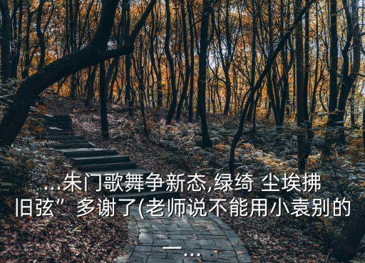 ...朱门歌舞争新态,绿绮 尘埃拂旧弦”多谢了(老师说不能用小袁别的一...