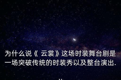 为什么说《 云裳》这场时装舞台剧是一场突破传统的时装秀以及整台演出...
