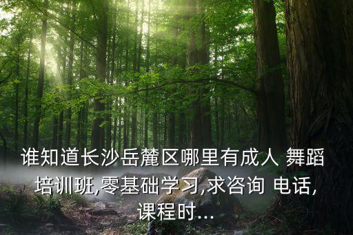 谁知道长沙岳麓区哪里有成人 舞蹈 培训班,零基础学习,求咨询 电话,课程时...