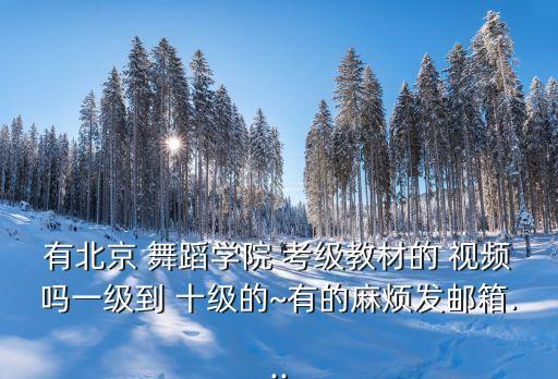 有北京 舞蹈学院 考级教材的 视频吗一级到 十级的~有的麻烦发邮箱...