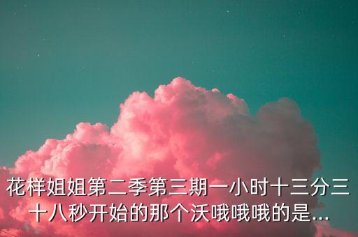 花样姐姐第二季第三期一小时十三分三十八秒开始的那个沃哦哦哦的是...