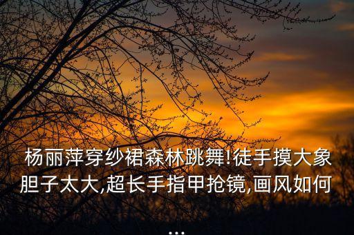  杨丽萍穿纱裙森林跳舞!徒手摸大象胆子太大,超长手指甲抢镜,画风如何...