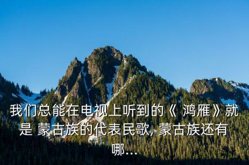 我们总能在电视上听到的《 鸿雁》就是 蒙古族的代表民歌, 蒙古族还有哪...