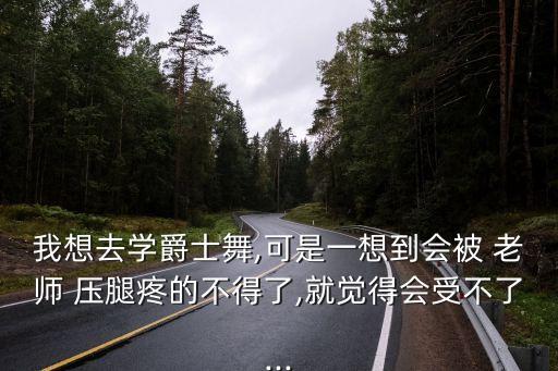 我想去学爵士舞,可是一想到会被 老师 压腿疼的不得了,就觉得会受不了...