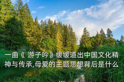 一曲《 游子吟》缓缓道出中国文化精神与传承,母爱的主题思想背后是什么...