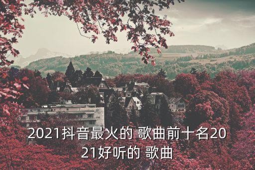 2021抖音最火的 歌曲前十名2021好听的 歌曲