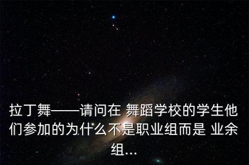 拉丁舞——请问在 舞蹈学校的学生他们参加的为什么不是职业组而是 业余组...