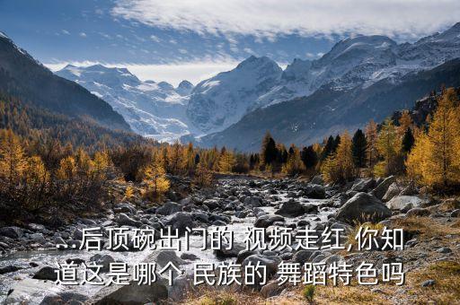 ...后顶碗出门的 视频走红,你知道这是哪个 民族的 舞蹈特色吗