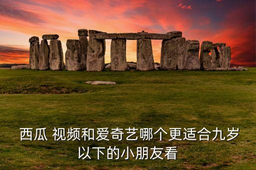  西瓜 视频和爱奇艺哪个更适合九岁以下的小朋友看