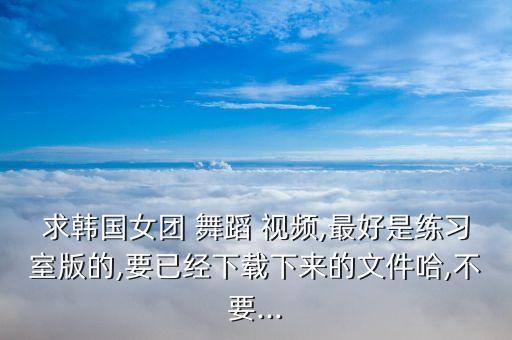 求韩国女团 舞蹈 视频,最好是练习室版的,要已经下载下来的文件哈,不要...