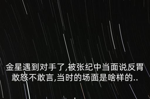 金星遇到对手了,被张纪中当面说反胃敢怒不敢言,当时的场面是啥样的...