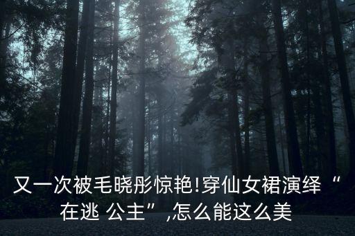 又一次被毛晓彤惊艳!穿仙女裙演绎“在逃 公主”,怎么能这么美