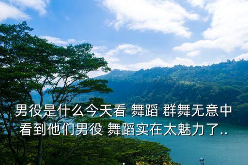 男役是什么今天看 舞蹈 群舞无意中看到他们男役 舞蹈实在太魅力了...