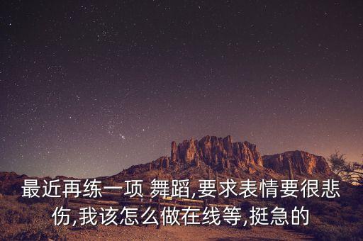 最近再练一项 舞蹈,要求表情要很悲伤,我该怎么做在线等,挺急的
