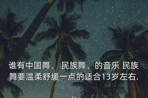 谁有中国舞、 民族舞、的音乐 民族舞要温柔舒缓一点的适合13岁左右...