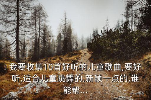 我要收集10首好听的儿童歌曲,要好听,适合儿童跳舞的,新颖一点的,谁能帮...