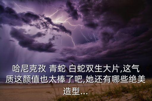 哈尼克孜 青蛇 白蛇双生大片,这气质这颜值也太棒了吧,她还有哪些绝美造型...