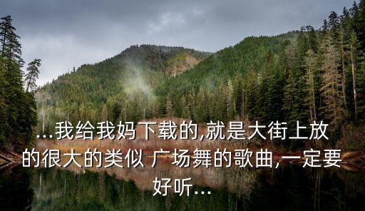 ...我给我妈下载的,就是大街上放的很大的类似 广场舞的歌曲,一定要好听...