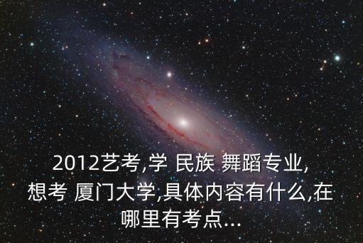 2012艺考,学 民族 舞蹈专业,想考 厦门大学,具体内容有什么,在哪里有考点...