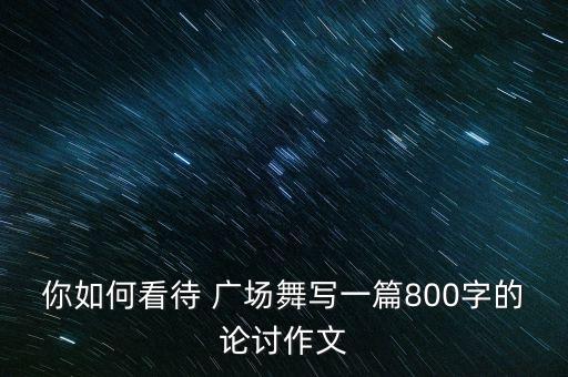 你如何看待 广场舞写一篇800字的论讨作文
