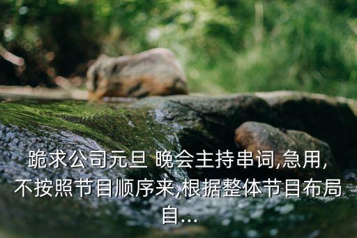 跪求公司元旦 晚会主持串词,急用,不按照节目顺序来,根据整体节目布局自...