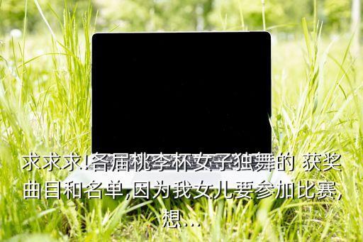 求求求!各届桃李杯女子独舞的 获奖曲目和名单,因为我女儿要参加比赛,想...