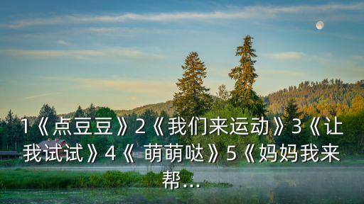 1《点豆豆》2《我们来运动》3《让我试试》4《 萌萌哒》5《妈妈我来帮...