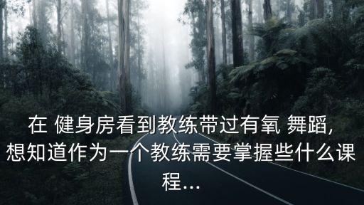 在 健身房看到教练带过有氧 舞蹈,想知道作为一个教练需要掌握些什么课程...