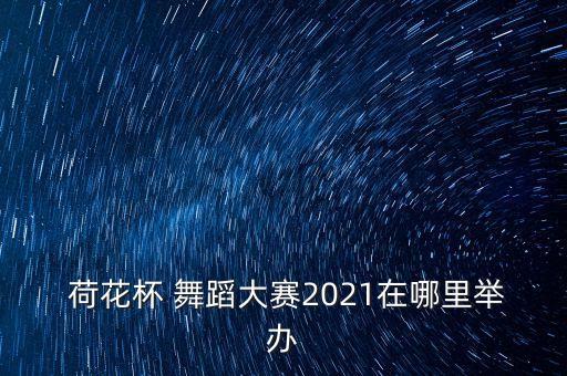  荷花杯 舞蹈大赛2021在哪里举办