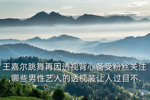 王嘉尔跳舞再因透视背心备受粉丝关注,哪些男性艺人的透视装让人过目不...