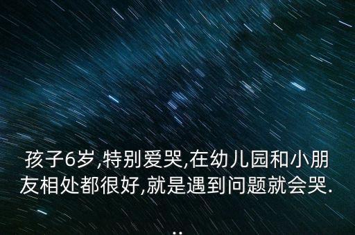 孩子6岁,特别爱哭,在幼儿园和小朋友相处都很好,就是遇到问题就会哭...