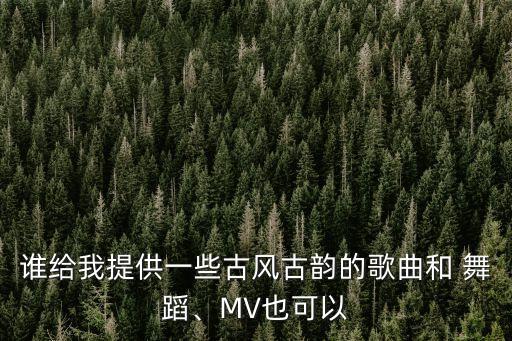谁给我提供一些古风古韵的歌曲和 舞蹈、MV也可以