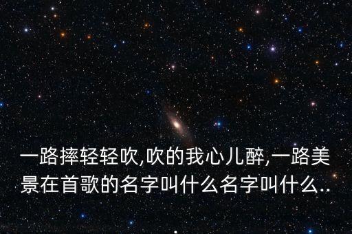 一路摔轻轻吹,吹的我心儿醉,一路美景在首歌的名字叫什么名字叫什么...