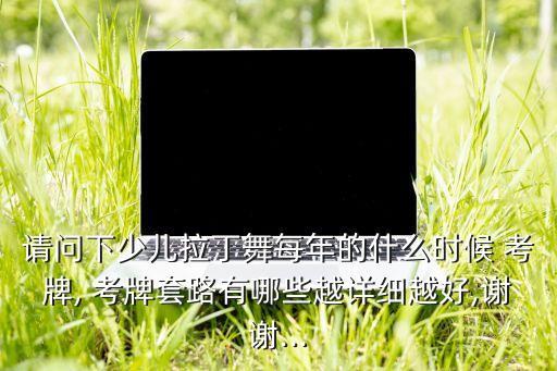 请问下少儿拉丁舞每年的什么时候 考牌, 考牌套路有哪些越详细越好,谢谢...