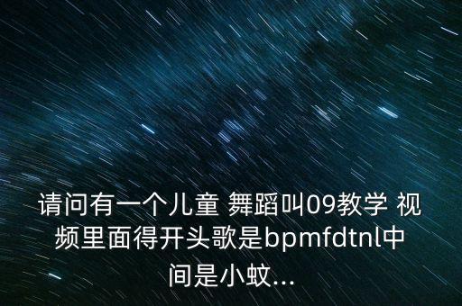 请问有一个儿童 舞蹈叫09教学 视频里面得开头歌是bpmfdtnl中间是小蚊...