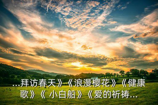 ...拜访春天》《浪漫樱花》《健康歌》《 小白船》《爱的祈祷...