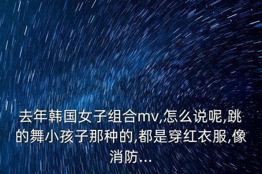去年韩国女子组合mv,怎么说呢,跳的舞小孩子那种的,都是穿红衣服,像消防...