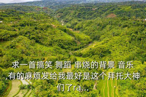 求一首搞笑 舞蹈 串烧的背景 音乐,有的麻烦发给我最好是这个拜托大神们了ra...